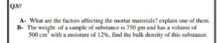 Q3//
A- What are the factors affecting the mortar materials? explain one of them.
B- The weight of a sample of substance is 750 gm and has a volume of
500 cm' with a moisture of 12%, find the bulk density of this substance.
