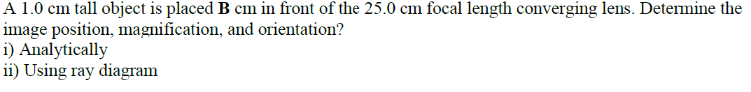 A 1.0 cm tall object is placed B cm in front of the 25.0 cm focal length converging lens. Determine the
image position, magnification, and orientation?
i) Analytically
ii) Using ray diagram