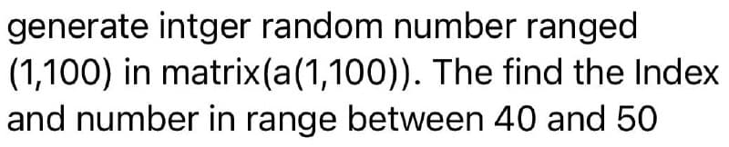 generate intger random number ranged
(1,100) in matrix(a(1,100)). The find the Index
and number in range between 40 and 50
