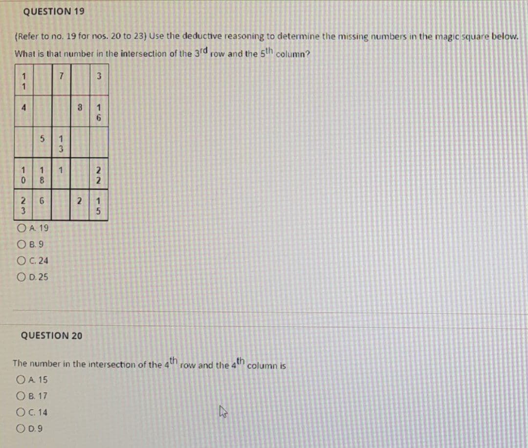 QUESTION 19
(Refer to no. 19 for nos. 20 to 23) Use the deductive reasoning to determine the missing numbers in the magic square below.
What is that number in the intersection of the 3rd row and the 5th column?
1
1
4
1
0
2
3
5
7
O A. 19
О в. 9
OC. 24
O D. 25
13
1 1
8
6
co
2
QUESTION 20
3
1
6
22
1
5
The number in the intersection of the 4th row and the 4th column is
OA. 15
OB. 17
O C. 14
O 0.9