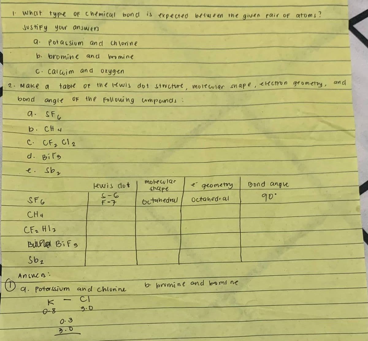 1- What type of chemical bond is expected between the given pair of atoms?
Justify your answers
a. Potassium and chlorine
b. bromine and
bromine
c. calcim and oxygen
2. Make a
bond
angle
a. SF
CH 4
SF6
CH4
table
C. CF₂ C12
d. BiF3.
e. Sb₂
CF2 H1₂
вина BiFs
Sb2
Answer:
K
of the rewis dot structure, molecular shape, electron geometry, and
Of the following compounds :
08
9. Potassium and chlorine
CI
1
0.3
3.0
lewis dot
S-6
F-7
molecular
shape
Octahedral
é
geometry
Octahedral
b. promine and bromine
Bond angle
90°