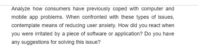 Analyze how consumers have previously coped with computer and
mobile app problems. When confronted with these types of issues,
contemplate means of reducing user anxiety. How did you react when
you were irritated by a piece of software or application? Do you have
any suggestions for solving this issue?