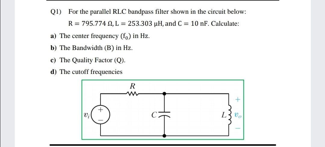 Q1) For the parallel RLC bandpass filter shown in the circuit below:
R = 795.774 , L = 253.303 µH, and C = 10 nF. Calculate:
a) The center frequency (fo) in Hz.
b) The Bandwidth (B) in Hz.
c) The Quality Factor (Q).
d) The cutoff frequencies
Vi
L
Vo
