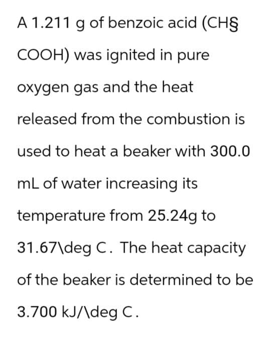 A 1.211 g of benzoic acid (CH§
COOH) was ignited in pure
oxygen gas and the heat
released from the combustion is
used to heat a beaker with 300.0
mL of water increasing its
temperature from 25.24g to
31.67\deg C. The heat capacity
of the beaker is determined to be
3.700 kJ/\deg C.