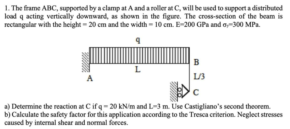 1. The frame ABC, supported by a clamp at A and a roller at C, will be used to support a distributed
load q acting vertically downward, as shown in the figure. The cross-section of the beam is
rectangular with the height = 20 cm and the width = 10 cm. E=200 GPa and σy=300 MPa.
q
B
L
A
L/3
C
a) Determine the reaction at C if q = 20 kN/m and L=3 m. Use Castigliano's second theorem.
b) Calculate the safety factor for this application according to the Tresca criterion. Neglect stresses
caused by internal shear and normal forces.