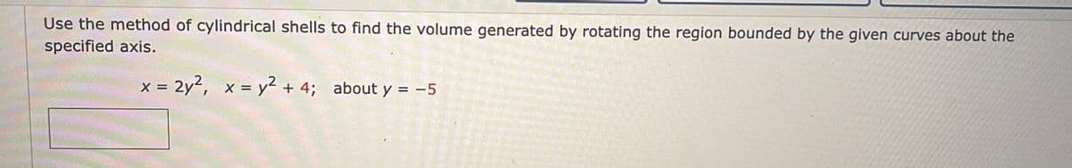 Use the method of cylindrical shells to find the volume generated by rotating the region bounded by the given curves about the
specified axis.
X =
= 2y², x = y² + 4; about y = -5