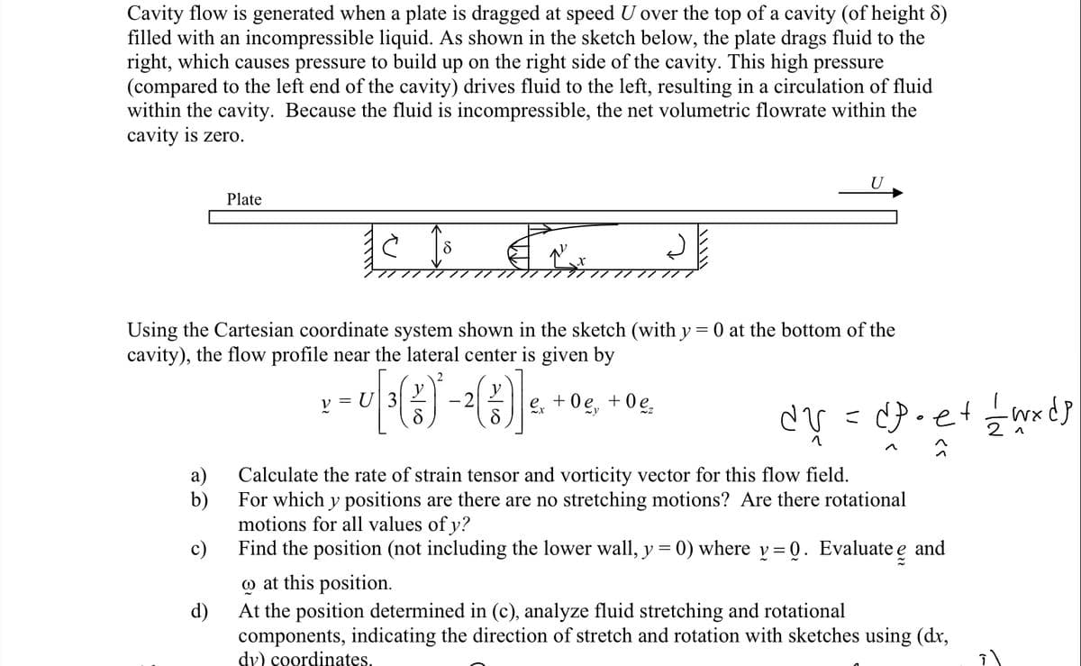 Cavity flow is generated when a plate is dragged at speed U over the top of a cavity (of height 8)
filled with an incompressible liquid. As shown in the sketch below, the plate drags fluid to the
right, which causes pressure to build up on the right side of the cavity. This high pressure
(compared to the left end of the cavity) drives fluid to the left, resulting in a circulation of fluid
within the cavity. Because the fluid is incompressible, the net volumetric flowrate within the
cavity is zero.
Plate
11 S
Using the Cartesian coordinate system shown in the sketch (with y = 0 at the bottom of the
cavity), the flow profile near the lateral center is given by
-r૧()-(૪)]<
ex +0e, +0e₂
a)
b)
c)
U
V
dy = dp • e + — — w x dp
Calculate the rate of strain tensor and vorticity vector for this flow field.
For which y positions are there are no stretching motions? Are there rotational
motions for all values of y?
Find the position (not including the lower wall, y = 0) where y=0. Evaluate e and
at this position.
d)
At the position determined in (c), analyze fluid stretching and rotational
components, indicating the direction of stretch and rotation with sketches using (dx,
dy) coordinates.
으