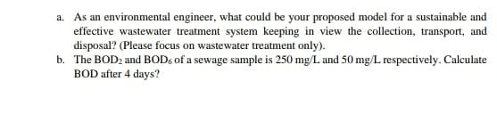 a. As an environmental engineer, what could be your proposed model for a sustainable and
effective wastewater treatment system keeping in view the collection, transport, and
disposal? (Please focus on wastewater treatment only).
b. The BOD2 and BOD6 of a sewage sample is 250 mg/L and 50 mg/L respectively. Calculate
BOD after 4 days?
