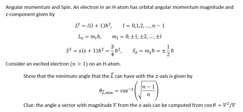 Angular momentum and Spin. An electron in an H-atom has orbital angular momentum magnitude and
z-component given by
L² = 1(1+1)ħ², 1 = 0,1,2,..., n-1
Lz = m₂ħ,
m₁ = 0, ±1, ±2,..., ±l
3
S² = s(s+1)h² = h²,
4
Consider an excited electron (n > 1) on an H-atom.
Sz = msh
1
=+=ħ
Show that the minimum angle that the I can have with the z-axis is given by
n-1
n
L.min = cos
Clue: the angle a vector with magnitude V from the z-axis can be computed from cos 0 = V²/V
