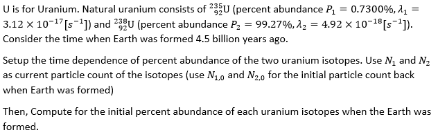 =
U is for Uranium. Natural uranium consists of 235U (percent abundance P₁ = 0.7300%, A₁ =
3.12 x 10-¹7 [s-¹]) and 233U (percent abundance P₂ = 99.27%, 2₂ = 4.92 × 10-¹8 [s-¹]).
Consider the time when Earth was formed 4.5 billion years ago.
Setup the time dependence of percent abundance of the two uranium isotopes. Use №₁ and N₂
as current particle count of the isotopes (use №₁,0 and N₂,0 for the initial particle count back
when Earth was formed)
Then, Compute for the initial percent abundance of each uranium isotopes when the Earth was
formed.