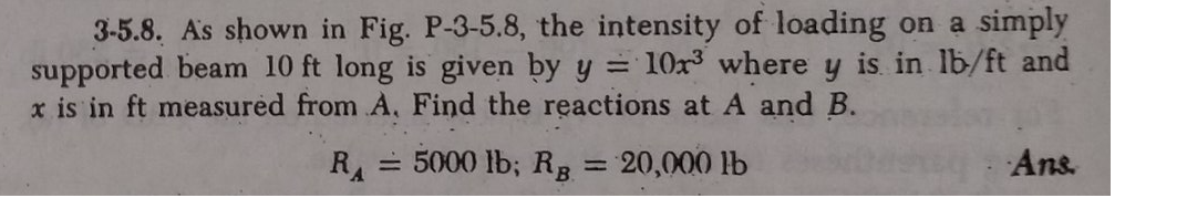 3-5.8. As shown in Fig. P-3-5.8, the intensity of loading on a simply
supported beam 10 ft long is given by y = 10r³ where y is. in lb/ft and
x is in ft measured from A, Find the reactions at A and B.
RA
= 5000 lb; RB = 20,000 lb
Ans.
%3D
