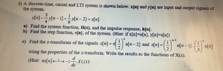 1) A discrete-time, causal and LTI system is shown below. x[n] and y[n] are input and output signals of
the system.
An) -yin - 1) +tn-2] = a[n]
a) Find the system function, H(z), and the impulse response, h[n].
b) Find the step function, s[n], of the system. (Hint: if x[n]=u[n], y[n]=s[n])
c) Find the z-transforms of the signals x[n] = n u[n- 2] and x[n] =
H u[n- 1 .
4[n]
%3D
using the properties of the z-transform. Write the results as the functions of X(z).
d
(Hint: nx[n]<→-z–X(z))
dz
