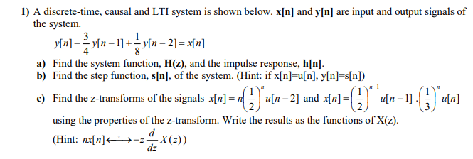 1) A discrete-time, causal and LTI system is shown below. x[n] and y[n] are input and output signals of
the system.
3
m]-Mn-1] +기n - 2] = x[n]
a) Find the system function, H(z), and the impulse response, h[n].
b) Find the step function, s[n], of the system. (Hint: if x[n]=u[n], y[n]=s[n])
c) Find the z-transforms of the signals x[n] = n = u[n- 2] and x[n]=|
u[n – 1]. u[n]
using the properties of the z-transform. Write the results as the functions of X(z).
d
(Hint: nx[n]<»-z-X(2))
dz
