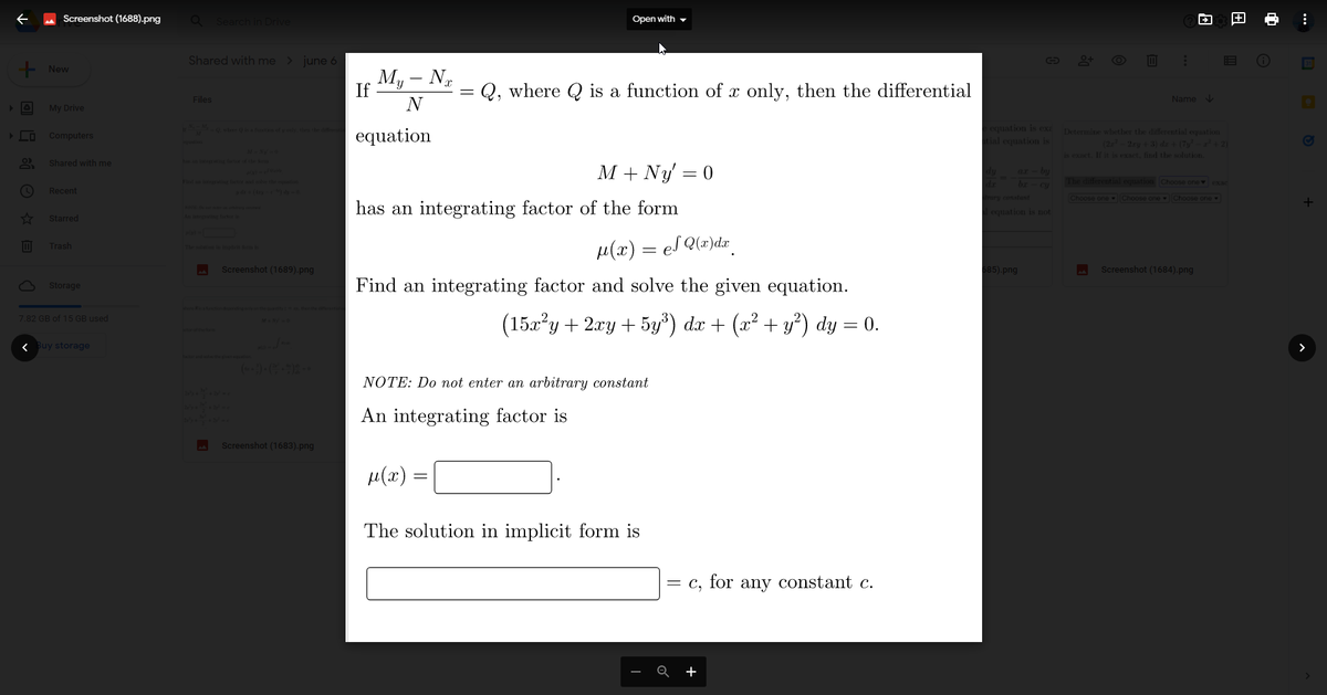 + ⠀ ☎ (
Screenshot (1688).png
+ New
My Drive
Computers
Shared with me
Recent
Starred
Trash
Storage
7.82 GB of 15 GB used
< Buy storage
Q Search in Drive
Shared with me > june 6
Files
Screenshot (1689).png
Screenshot (1683).png
If
My - Nx
N
equation
=
Open with
Q, where is a function of x only, then the differential
M + Ny' = 0
has an integrating factor of the form
-
μ(x) = eS Q(x)dx
=
Find an integrating factor and solve the given equation.
(15x²y + 2xy + 5y³) dx + (x² + y²) dy = 0.
NOTE: Do not enter an arbitrary constant
An integrating factor is
μ(x)
The solution in implicit form is
= c, for any constant c.
Q
G
e equation is ex
ntial equation is
br - cy
itrary constant
al equation is not
685).png
:
Name↓
Determine whether the differential equation
(2x² − 2xy + 3) dz + (7y² − a² + 2)
is exact. If it is exact, find the solution.
The differential equation Choose one exac
Choose one Choose one Choose one
Screenshot (1684).png
V
:
+
>