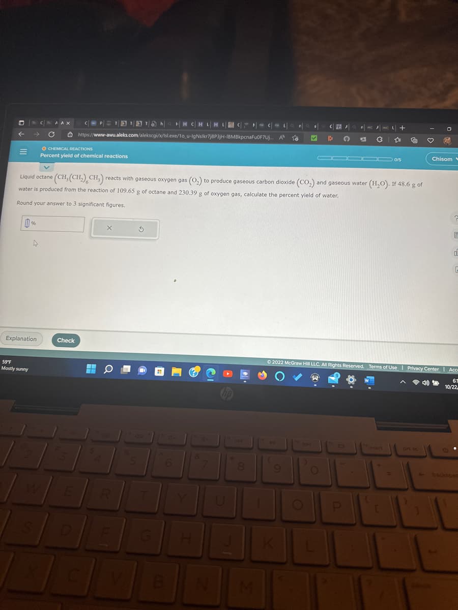 D
←
=
B CAA X
→
59°F
Mostly sunny
%
A
Explanation
O CHEMICAL REACTIONS
Percent yield of chemical reactions
Check
TT Tha H|HC|HL|HL|
E
https://www-awu.aleks.com/alekscgi/x/Isl.exe/10_u-lIgNslkr7j8P3jH-IBMBkpcnaFu0F7Uj...
F
V
Liquid octane (CH₂(CH₂) CH3) reacts with gaseous oxygen gas (O₂) to produce gaseous carbon dioxide (CO₂) and gaseous water (H₂O). If 48.6 g of
water is produced from the reaction of 109.65 g of octane and 230.39 g of oxygen gas, calculate the percent yield of water.
Round your answer to 3 significant figures.
5
S
HH CHLHLCCL
6
B
&
7
U
8
Q n
A to
(
9
✓ B
O
)
FAQ n MC AMC +
1
O 6 (3
W
0000 0/5
Ⓒ2022 McGraw Hill LLC. All Rights Reserved. Terms of Use | Privacy Center | Acce
6:1
10/22
O
P
91
O
€ ♡ 3
+
=
Chisom
4
F
d