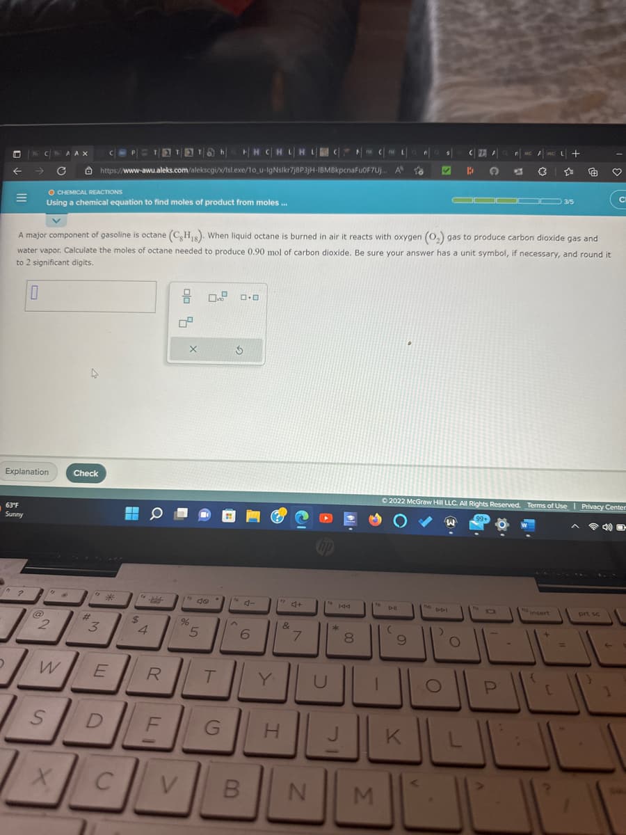 =
CAAX
63°F
Sunny
→ C
?
Explanation
O CHEMICAL REACTIONS
Using a chemical equation to find moles of product from moles...
2
W
S
X
4
Th|H|HC|HL|HL|
HH CHLHL
https://www-awu.aleks.com/alekscgi/x/Isl.exe/10_u-IgNslkr7j8P3jH-IBMBkpcnaFu0F7Uj..
A major component of gasoline is octane (CH₁s). When liquid octane is burned in air it reacts with oxygen (O₂) gas to produce carbon dioxide gas and
water vapor. Calculate the moles of octane needed to produce 0.90 mol of carbon dioxide. Be sure your answer has a unit symbol, if necessary, and round it
to 2 significant digits.
0
Check
#
***
3
E
L 0
$
14
4
R
X
%
5
DE
CV
V
0 0.0
do
T
G
5
fo
to d-
6
B
Y
H
4+
&
7
fo
CCL
U
144
*
J
8
fo
N M
A to
D-II
(
•
9
K
$
fio
to DDI
O
CFEA
Ⓒ2022 McGraw Hill LLC. All Rights Reserved. Terms of Use | Privacy Center
99
B G 67 (3
O
▬▬▬▬ 3/5
M FM
MC +
☆=
fu D
P
{
+
[
2
=
♡
prt sc
CI
1