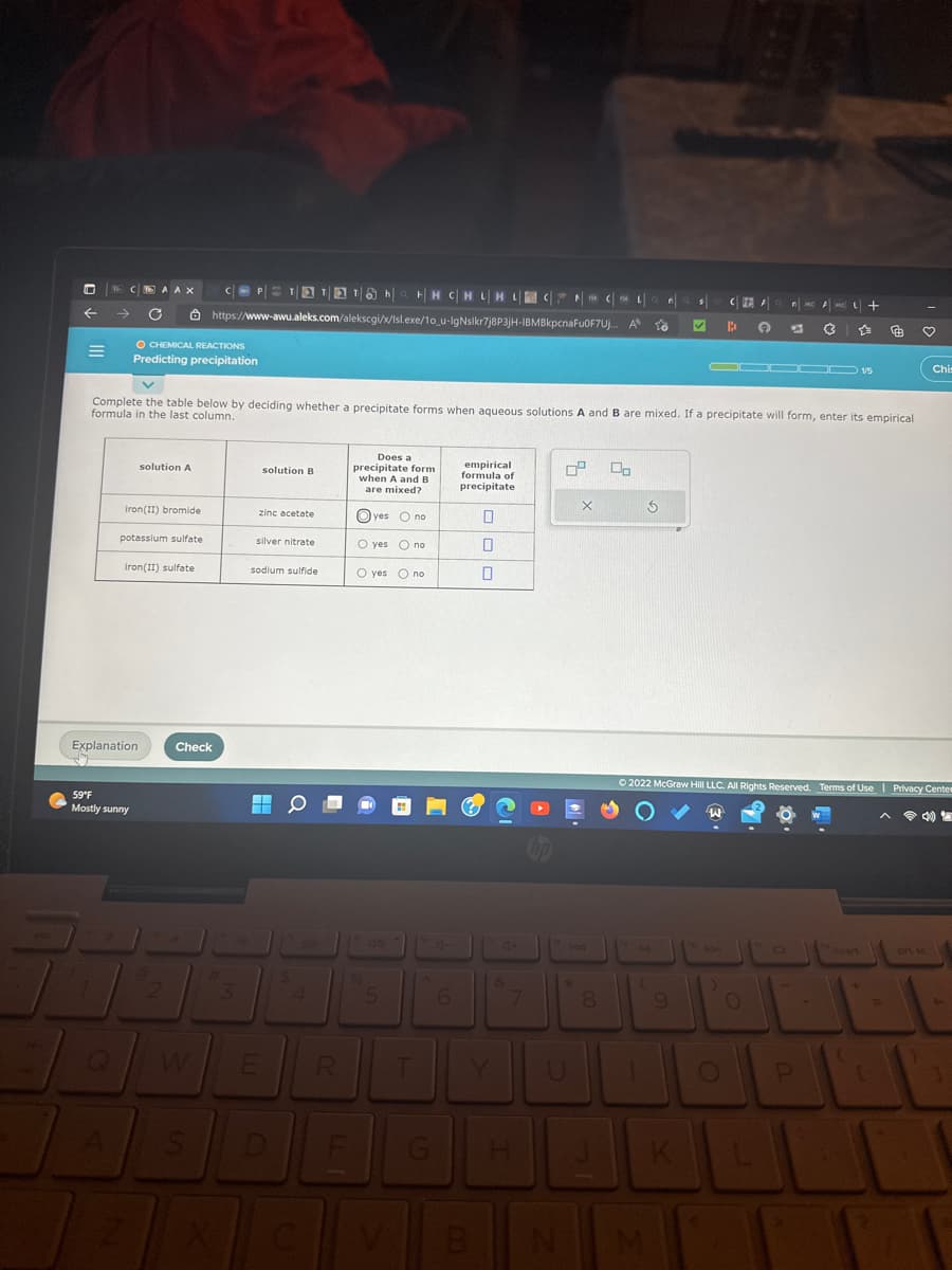 DNCE AA X
C
=
O CHEMICAL REACTIONS
Predicting precipitation
iron(II) bromide
solution A
potassium sulfate
iron(II) sulfate
Explanation
59°F
Mostly sunny
v
Complete the table below by deciding whether a precipitate forms when aqueous solutions A and B are mixed. If a precipitate will form, enter its empirical
formula in the last column.
P=¹&h|H|HC|HL|HL
HH CHLH LCCL Q n a $
https://www-awu.aleks.com/alekscgi/x/Isl.exe/10_u-IgNslkr7j8P3jH-IBMBkpcnaFuOF7Uj... A 10 ✔
2
Check
S
#
3
solution B
zinc acetate
silver nitrate
sodium sulfide
E
D
$
4
Does a
precipitate form
when A and B
are mixed?
F
yes no
O yes no
O yes no
5
R T
G
6
empirical
formula of
precipitate
B
0
0
4+
H
0⁰ 00
X
194
*
8
3
PA
U 1
9
C FEA
B
K
Q
DDI
▬▬▬▬ 15
Ⓒ2022 McGraw Hill LLC. All Rights Reserved. Terms of Use | Privacy Cente
4)
O
MC AMC +
67 (3
D
P
inse
♡
200
Chis
ort sc
1
1