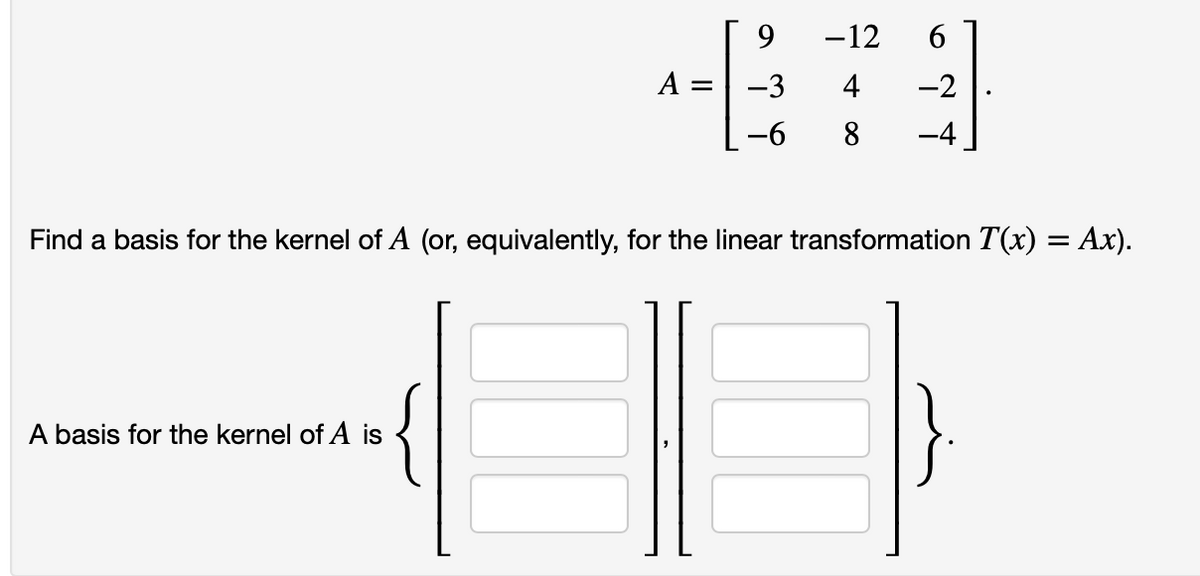 A =
A basis for the kernel of A is
9
-3
-6
-12
4
8
6
-2
-4
Find a basis for the kernel of A (or, equivalently, for the linear transformation T(x) = Ax).