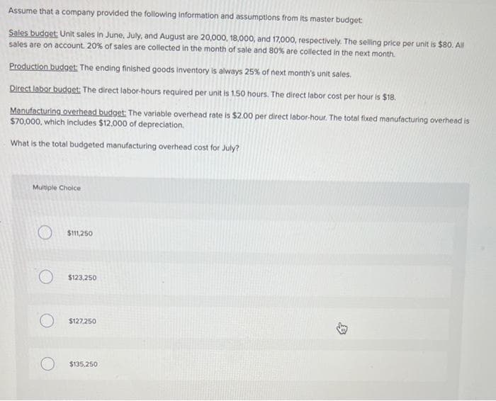 Assume that a company provided the following information and assumptions from its master budget:
Sales budget: Unit sales in June, July, and August are 20,000, 18,000, and 17,000, respectively. The selling price per unit is $80. All
sales are on account. 20% of sales are collected in the month of sale and 80% are collected in the next month.
Production budget: The ending finished goods inventory is always 25% of next month's unit sales.
Direct labor budget. The direct labor-hours required per unit is 1.50 hours. The direct labor cost per hour is $18.
Manufacturing overhead budget: The variable overhead rate is $2.00 per direct labor-hour. The total fixed manufacturing overhead is
$70,000, which includes $12,000 of depreciation.
What is the total budgeted manufacturing overhead cost for July?
Multiple Choice
$111,250
$123,250
$127,250
$135,250
9