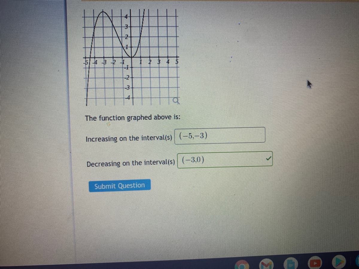 43 -2-1
-1
2 3
4
-2-
-3
The function graphed above is:
Increasing on the interval(s) (-5,-3)
Decreasing on the interval(s) (-3.0)
Submit Question
