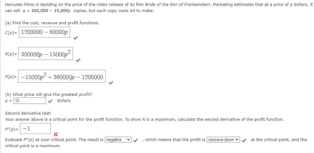 Hercules Films is deciding on the price of the video release of its film Bride of the Son of Frankenstein. Marketing estimates that at a price of p dollars, it
can sell g = 300,000 – 15,000p copies, but each copy costs $4 to make.
(a) Find the cost, revenue and profit functions.
C(p) = 1200000 – 60000p
R(p)= 300000p – 15000p
P(p)= -15000p + 360000p – 1200000
(b) What price will give the greatest profit?
p = 12
dollars
Second derivative test:
Your answer above is a critical point for the profit function. To show it is a maximum, calculate the second derivative of the profit function.
P"(p)= -1
, which means that the profit is concave down v
Evaluate P"(p) at your critical point. The result is negative
critical point is a maximum.
at the critical point, and the
