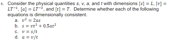 4. Consider the physical quantities s, v, a, and t with dimensions [s] = L, [v] =
LT1, [a] = LT-2, and [t] = T. Determine whether each of the following
equations is dimensionally consistent.
a. v? = 2as
%3D
b. s = vt? + 0.5at?
c. v = s/t
d. a = v/t
