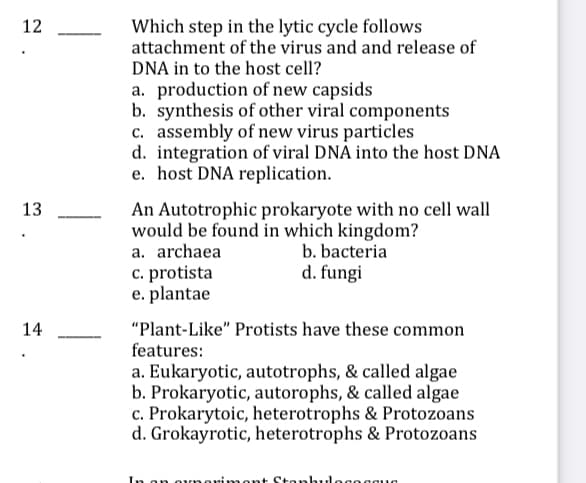 12
Which step in the lytic cycle follows
attachment of the virus and and release of
DNA in to the host cell?
a. production of new capsids
b. synthesis of other viral components
c. assembly of new virus particles
d. integration of viral DNÀ into the host DNA
e. host DNA replication.
13
An Autotrophic prokaryote with no cell wall
would be found in which kingdom?
a. archaea
c. protista
e. plantae
b. bacteria
d. fungi
14
"Plant-Like" Protists have these common
features:
a. Eukaryotic, autotrophs, & called algae
b. Prokaryotic, autorophs, & called algae
c. Prokarytoic, heterotrophs & Protozoans
d. Grokayrotic, heterotrophs & Protozoans
In or
imont Stonhulo
