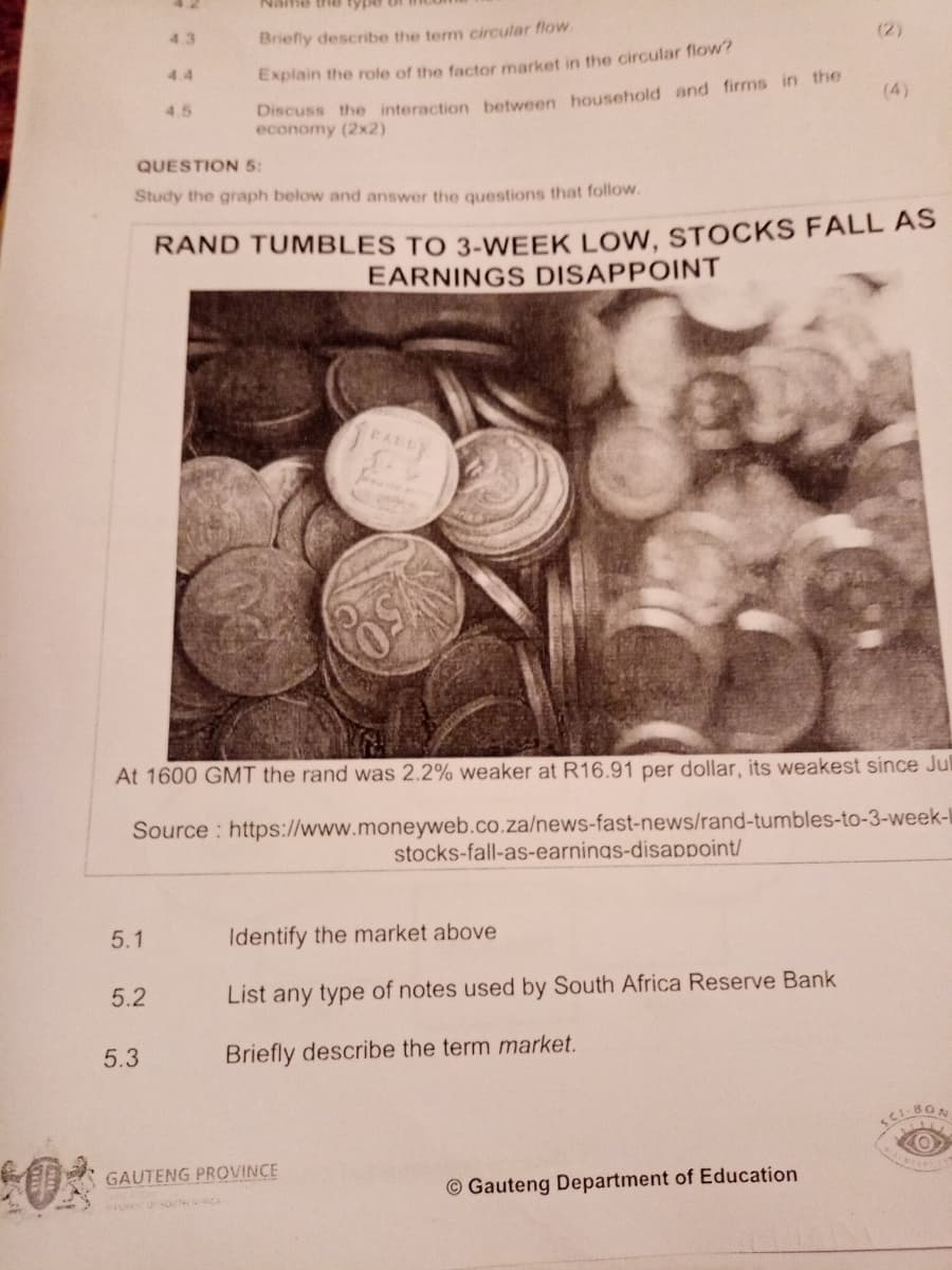 4.3
Briefly describe the term circular flow
(2)
4.4
Explain the role of the factor market in the circular flow?
Discuss the interaction between household and firms in the
economy (2x2)
4.5
(4)
QUESTION 5:
Study the graph below and answer the questions that follow.
RAND TUMBLES TO 3-WEEK LOw. STOCKS FALL AS
EARNINGS DISAPPOINT
At 1600 GMT the rand was 2.2% weaker at R16.91 per dollar, its weakest since Jul
Source : https://www.moneyweb.co.za/news-fast-news/rand-tumbles-to-3-week-I
stocks-fall-as-earnings-disappoint/
5.1
Identify the market above
5.2
List any type of notes used by South Africa Reserve Bank
5.3
Briefly describe the term market.
GAUTENG PROVINCE
© Gauteng Department of Education
URKO SUTH CA
