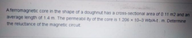 A ferromagnetic core in the shape of a doughnut has a cross-sectional area of 0.11 m2 and an
average length of 1.4 m. The permeabil ity of the core is 1.206 × 10-3 Wb/A-t. m. Determine
the reluctance of the magnetic circuit
