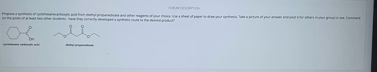 FORUM DESCRIPTION
Propose a synthesis of cyclohexanecarboxylic acid from diethyl propanedioate and other reagents of your choice. Use a sheet of paper to draw your synthesis. Take a picture of your answer and post it for others in your group to see. Comment
on the posts of at least two other students have they correctly developed a synthetic route to the desired product?
OH
cyclohexane carboxylic acid
diethylpropanedioate