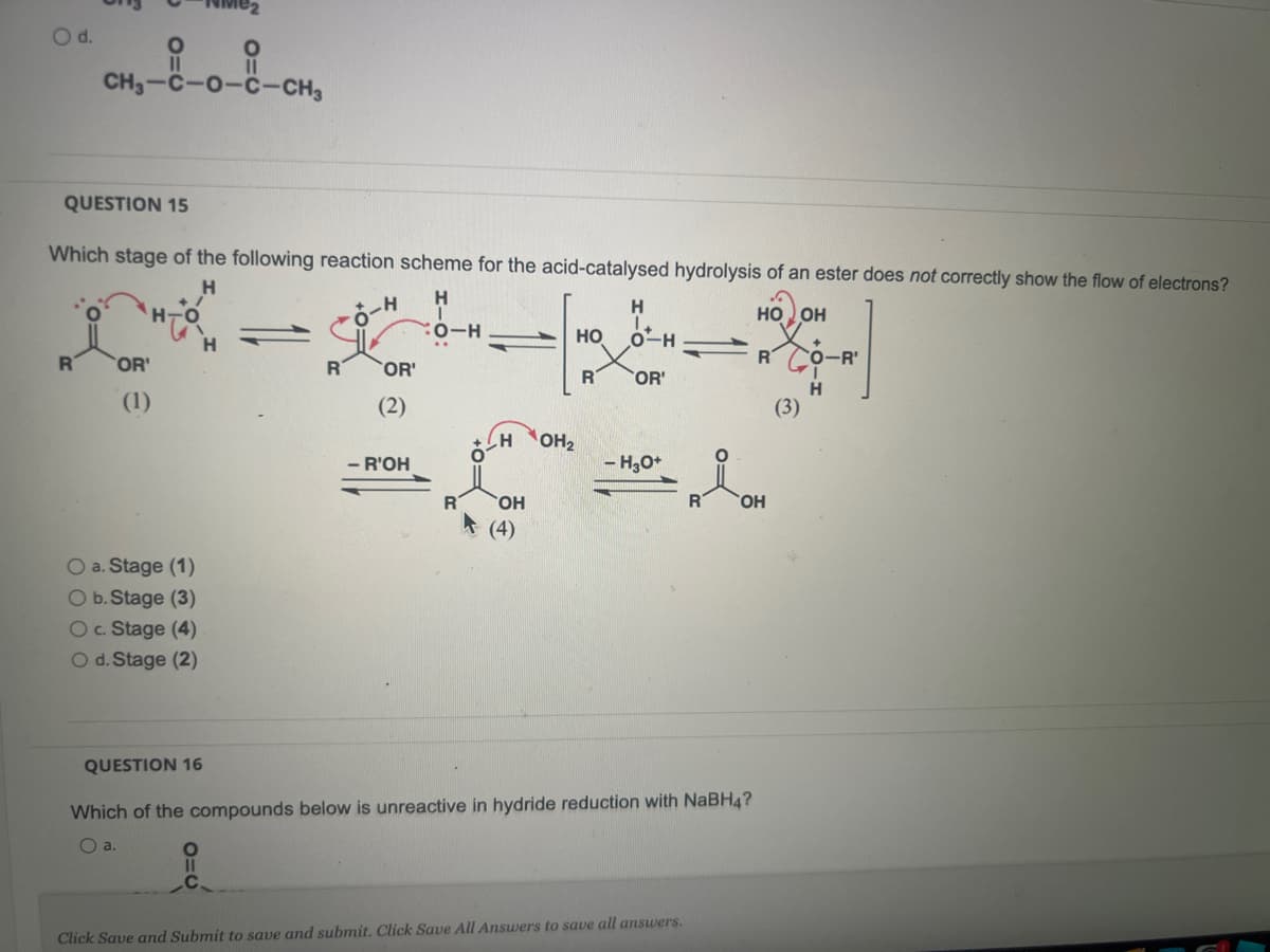 O d.
CH₂-8-0-8-CH₂
QUESTION 15
Which stage of the following reaction scheme for the acid-catalysed hydrolysis of an ester does not correctly show the flow of electrons?
H
H
-O-H
O-H
OR'
(1)
O a. Stage (1)
O b. Stage (3)
O c. Stage (4)
O d. Stage (2)
H
O=C
R
OR'
(2)
- R'OH
R
H
OH
(4)
OH₂
HO
R
H
O-H
OR'
- H3O+
QUESTION 16
Which of the compounds below is unreactive in hydride reduction with NaBH4?
O a.
Click Save and Submit to save and submit. Click Save All Answers to save all answers.
HO OH
R
OH
(3)
+
O-R'
H