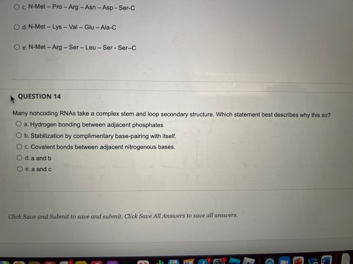 Oc. N-Met- Pro - Arg- Asn-Asp - Ser-C
O d. N-Met- Lys- Val- Glu- Ala-C
e. N-Met - Arg-Ser-Leu- Ser - Ser-C
QUESTION 14
Many noncoding RNAS take a complex stem and loop secondary structure. Which statement best describes why this so?
O a. Hydrogen bonding between adjacent phosphates
O b. Stabilization by complimentary base-pairing with itself.
O c. Covalent bonds between adjacent nitrogenous bases.
O d.a and b
O e. a andc
Click Save and Submit to save and submit. Click Save All Answers to save all answers.
