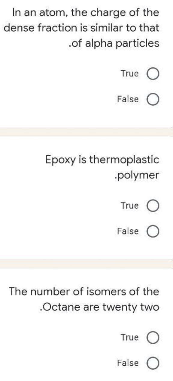 In an atom, the charge of the
dense fraction is similar to that
.of alpha particles
True O
False
Epoxy is thermoplastic
polymer
True O
False O
The number of isomers of the
.Octane are twenty two
True
False O
