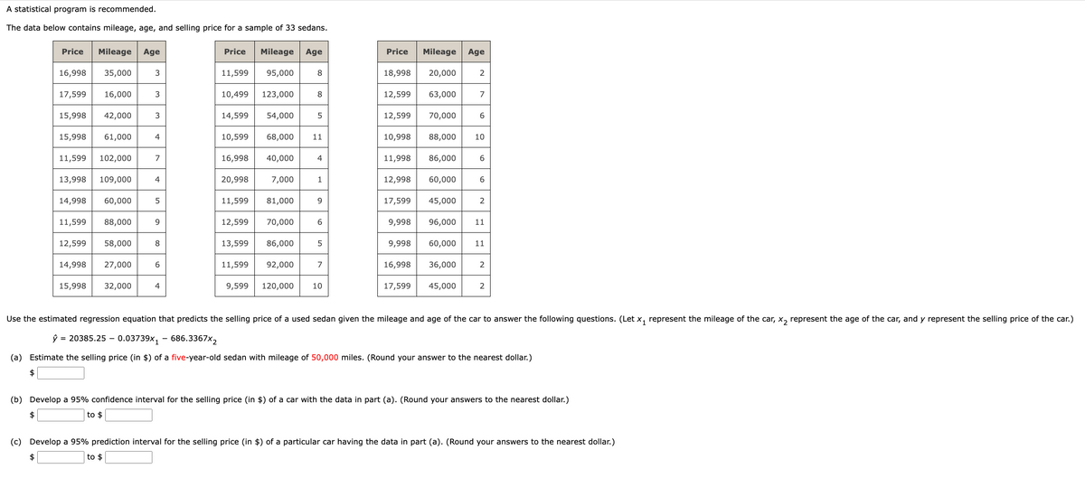 A statistical program is recommended.
The data below contains mileage, age, and selling price for a sample of 33 sedans.
Price
Mileage Age
Price
Mileage Age
Price
Mileage Age
16,998 35,000
3
11,599
95,000
8
18,998 20,000
2
17,599 16,000
3
10,499
123,000
8
12,599 63,000
7
15,998 42,000
3
14,599
54,000
5
12,599 70,000
6
15,998 61,000
4
10,599
68,000
11
10,998 88,000
10
11,599
102,000
7
16,998 40,000
4
11,998
86,000
6
13,998 109,000
4
20,998
7,000
1
12,998 60,000
6
14,998 60,000
5
11,599
81,000
9
17,599
45,000
2
11,599 88,000
9
12,599
70,000
9,998
96,000 11
12,599 58,000
8
13,599 86,000
5
9,998
60,000
11
14,998 27,000
6
11,599 92,000
7
16,998
36,000
2
15,998 32,000
4
9,599 120,000
10
17,599
45,000
2
Use the estimated regression equation that predicts the selling price of a used sedan given the mileage and age of the car to answer the following questions. (Let x₁ represent the mileage of the car, x2 represent the age of the car, and y represent the selling price of the car.)
ŷ 20385.25 0.03739x1 - 686.3367x2
(a) Estimate the selling price (in $) of a five-year-old sedan with mileage of 50,000 miles. (Round your answer to the nearest dollar.)
$
(b) Develop a 95% confidence interval for the selling price (in $) of a car with the data in part (a). (Round your answers to the nearest dollar.)
$
to $
(c) Develop a 95% prediction interval for the selling price (in $) of a particular car having the data in part (a). (Round your answers to the nearest dollar.)
$
to $