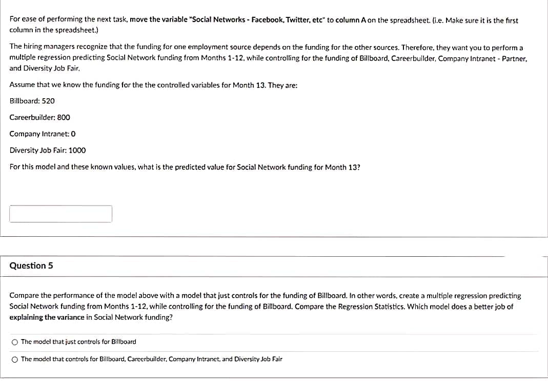 For ease of performing the next task, move the variable "Social Networks - Facebook, Twitter, etc" to column A on the spreadsheet. (i.e. Make sure it is the first
column in the spreadsheet.)
The hiring managers recognize that the funding for one employment source depends on the funding for the other sources. Therefore, they want you to perform a
multiple regression predicting Social Network funding from Months 1-12, while controlling for the funding of Billboard, Careerbuilder, Company Intranet - Partner,
and Diversity Job Fair.
Assume that we know the funding for the the controlled variables for Month 13. They are:
Billboard: 520
Careerbuilder: 800
Company Intranet: 0
Diversity Job Fair: 1000
For this model and these known values, what is the predicted value for Social Network funding for Month 13?
Question 5
Compare the performance of the model above with a model that just controls for the funding of Billboard. In other words, create a multiple regression predicting
Social Network funding from Months 1-12, while controlling for the funding of Billboard. Compare the Regression Statistics. Which model does a better job of
explaining the variance in Social Network funding?
O The model that just controls for Billboard
O The model that controls for Billboard, Careerbuilder, Company Intranet, and Diversity Job Fair
