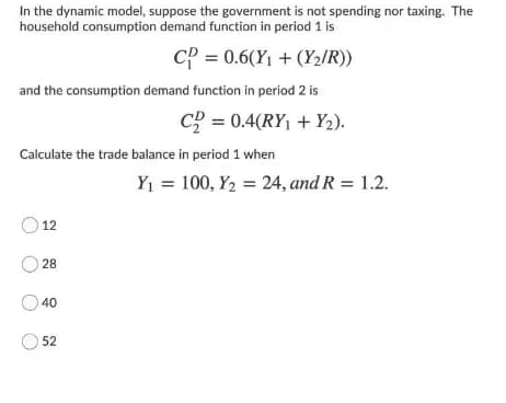In the dynamic model, suppose the government is not spending nor taxing. The
household consumption demand function in period 1 is
CP = 0.6(Y1 + (Y2/R))
and the consumption demand function in period 2 is
c? = 0.4(RY, + Y2).
Calculate the trade balance in period 1 when
Y1 = 100, Y2 = 24, and R = 1.2.
12
O 28
40
52
