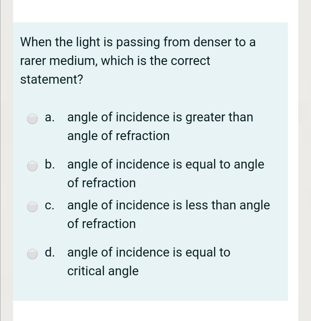 When the light is passing from denser to a
rarer medium, which is the correct
statement?
angle of incidence is greater than
angle of refraction
b. angle of incidence is equal to angle
of refraction
c. angle of incidence is less than angle
of refraction
d. angle of incidence is equal to
critical angle
