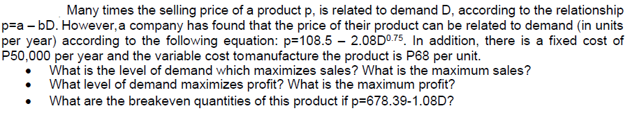 Many times the selling price of a product p, is related to demand D, according to the relationship
p=a - bD. However, a company has found that the price of their product can be related to demand (in units
per year) according to the following equation: p=108.5 – 2.08D⁰.75. In addition, there is a fixed cost of
P50,000 per year and the variable cost tomanufacture the product is P68 per unit.
What is the level of demand which maximizes sales? What is the maximum sales?
What level of demand maximizes profit? What is the maximum profit?
What are the breakeven quantities of this product if p=678.39-1.08D?