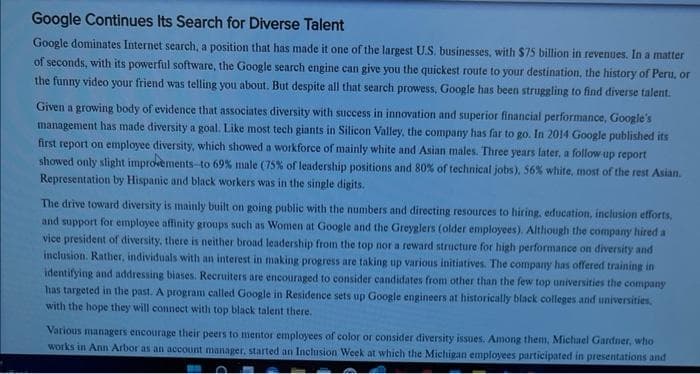 Google Continues Its Search for Diverse Talent
Google dominates Internet search, a position that has made it one of the largest U.S. businesses, with $75 billion in revenues. In a matter
of seconds, with its powerful software, the Google search engine can give you the quickest route to your destination, the history of Peru, or
the funny video your friend was telling you about. But despite all that search prowess, Google has been struggling to find diverse talent.
Given a growing body of evidence that associates diversity with success in innovation and superior financial performance, Google's
management has made diversity a goal. Like most tech giants in Silicon Valley, the company has far to go. In 2014 Google published its
first report on employee diversity, which showed a workforce of mainly white and Asian males. Three years later, a follow-up report
showed only slight improvements to 69% male (75% of leadership positions and 80% of technical jobs), 56% white, most of the rest Asian.
Representation by Hispanic and black workers was in the single digits.
The drive toward diversity is mainly built on going public with the numbers and directing resources to hiring, education, inclusion efforts,
and support for employee affinity groups such as Women at Google and the Greyglers (older employees). Although the company hired a
vice president of diversity, there is neither broad leadership from the top nor a reward structure for high performance on diversity and
inclusion. Rather, individuals with an interest in making progress are taking up various initiatives. The company has offered training in
identifying and addressing biases. Recruiters are encouraged to consider candidates from other than the few top universities the company
has targeted in the past. A program called Google in Residence sets up Google engineers at historically black colleges and universities.
with the hope they will connect with top black talent there.
Various managers encourage their peers to mentor employees of color or consider diversity issues. Among them, Michael Gardner, who
works in Ann Arbor as an account manager, started an Inclusion Week at which the Michigan employees participated in presentations and