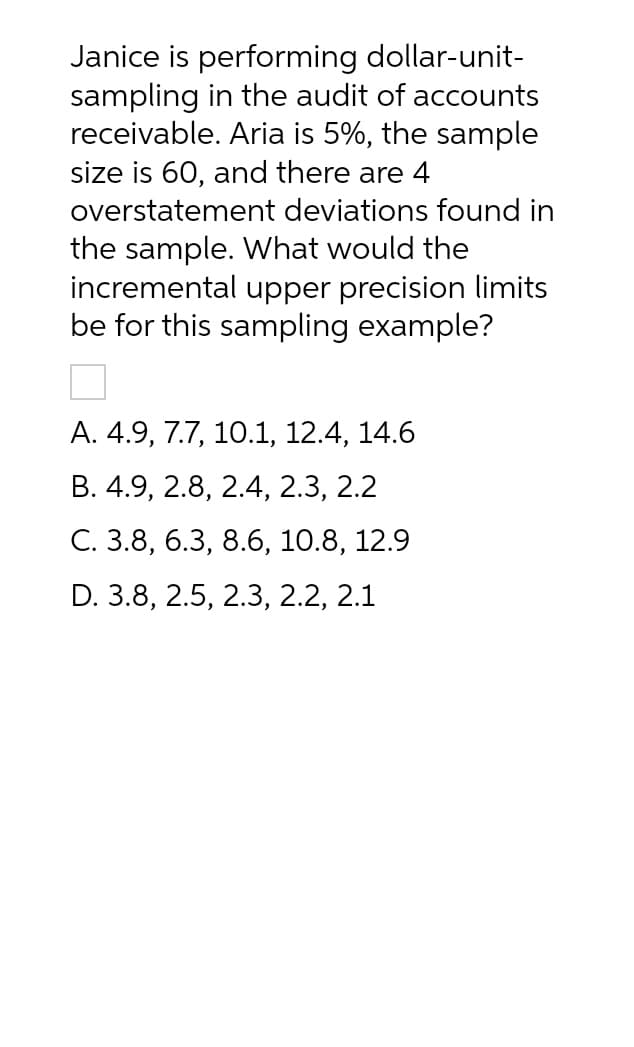 Janice is performing dollar-unit-
sampling in the audit of accounts
receivable. Aria is 5%, the sample
size is 60, and there are 4
overstatement deviations found in
the sample. What would the
incremental upper precision limits
be for this sampling example?
A. 4.9, 7.7, 10.1, 12.4, 14.6
B. 4.9, 2.8, 2.4, 2.3, 2.2
C. 3.8, 6.3, 8.6, 10.8, 12.9
D. 3.8, 2.5, 2.3, 2.2, 2.1