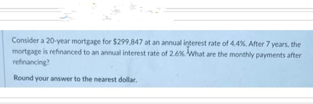 Consider a 20-year mortgage for $299,847 at an annual interest rate of 4.4%. After 7 years, the
mortgage is refinanced to an annual interest rate of 2.6%. What are the monthly payments after
refinancing?
Round your answer to the nearest dollar.