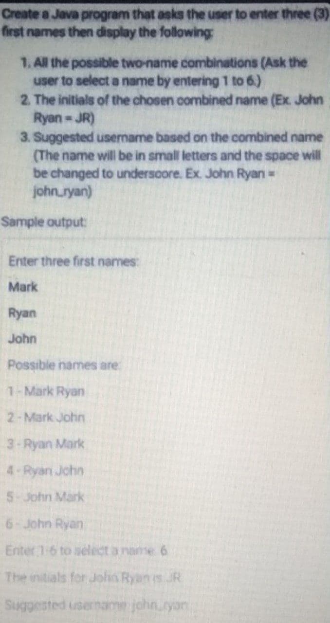 Create a Java program that asks the user to enter three (3)
first names then display the following
1. All the possible two-name combinations (Ask the
user to select a name by entering 1 to 6.)
2. The initials of the chosen combined name (Ex. John
Ryan JR)
3. Suggested username based on the combined name
(The name will be in small letters and the space will
be changed to undersoore. Ex. John Ryan=
johnryan)
Sample output:
Enter three first names:
Mark
Ryan
John
Possible names are:
1-Mark Ryan
2-Mark John
3-Ryan Mark
4 Ryan Jchn
5-John Mark
6-John Ryan
Enter 1-6 to select a name 6
The initials for Joha Ryan is JR
Suggested usemal
jchn.ryan
