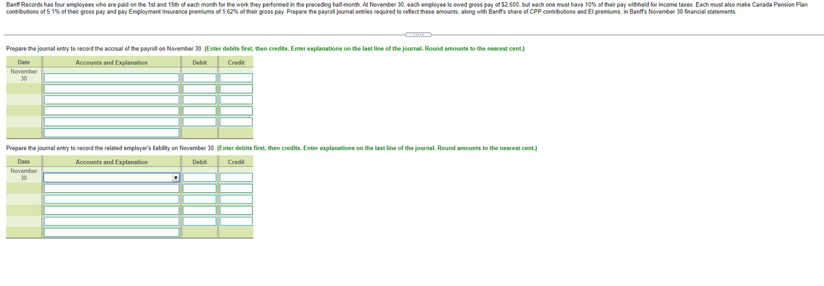 Banff Records has four employees who are paid on the 1st and 15th of each month for the work they performed in the preceding half-month. At November 30, each employee is owed gross pay of $2,500, but each one must have 10% of their pay withheld for income taxes. Each must also make Canada Pension Plan
contributions of 5.1% of their gross pay and pay Employment Insurance premiums of 1.62% of their gross pay. Prepare the payroll journal entries required to reflect these amounts, along with Banffs share of CPP contributions and El premiums, in Banffs November 30 financial statements.
Prepare the journal entry to record the accrual of the payroll on November 30. (Enter debits first, then credits. Enter explanations on the last line of the journal. Round amounts to the nearest cent.)
Date
Accounts and Explanation
Debit
Credit
November
30
Prepare the journal entry to record the related employer's liability on November 30. (Enter debits first, then credits. Enter explanations on the last line of the journal. Round amounts to the nearest cent.)
Date
Accounts and Explanation
Debit
Credit
November
30

