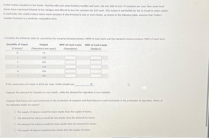 Yvette makes sweaters in her home. Starting with just some knitting needles and yarn, she was able to knit 70 sweaters per year. Now some local
stores have expressed interest in her designs and offered to buy her sweaters for $10 each. This makes it worthwhile for her to invest in some capital;
in particular, she could produce many more sweaters if she invested in one or more looms, as shown in the following table. Assume that Yvette's
sweater business is a perfectly competitive firm.
Complete the following table by calculating the marginal physical product (MPP) of each loom and the marginal revenue product (MRP) of each loom.
Quantity of Input
MPP of Each Loom MRP of Each Loom
(Sweaters)
(Dollars)
(Looms)
Output
(Sweaters per year)
70
130
181
226
265
301
If the rental price of a loom is $420 per year, Yvette should use
Suppose the demand for sweaters is very elastic, while the demand for cigarettes is very inelastic.
Suppose that looms are used exclusively in the production of sweaters and that tobacco is used exclusively in the production of cigarettes. Which of
the following might we expect?
O The supply of tobacco would be more elastic than the supply of looms.
O The demand for tobacco would be less elastic than the demand for looms,
The demand for tobacco would be more elastic than the demand for looms.
The supply of tobacco would be lesa efastic than the supply of fooms.