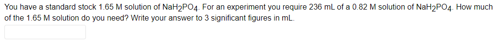 You have a standard stock 1.65 M solution of NaH₂PO4. For an experiment you require 236 mL of a 0.82 M solution of NaH2PO4. How much
of the 1.65 M solution do you need? Write your answer to 3 significant figures in mL.