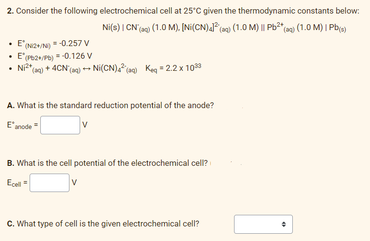 2. Consider the following electrochemical cell at 25°C given the thermodynamic constants below:
Ni(s) | CN (aq) (1.0 M), [Ni(CN)4]² (aq) (1.0 M) || Pb²+ (aq) (1.0 M) | Pb(s)
• Eº (Ni2+/Ni) = -0.257 V
• E° (Pb2+/Pb) = -0.126 V
Ni²+
*(aq) + 4CN (aq) → Ni(CN) 42 (aq) Keq = 2.2 x 1033
A. What is the standard reduction potential of the anode?
E anode =
V
B. What is the cell potential of the electrochemical cell?
Ecell
V
C. What type of cell is the given electrochemical cell?
O