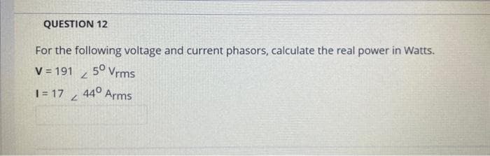 QUESTION 12
For the following voltage and current phasors, calculate the real power in Watts.
V = 191
50 Vrms
1=17
L
2
44° Arms