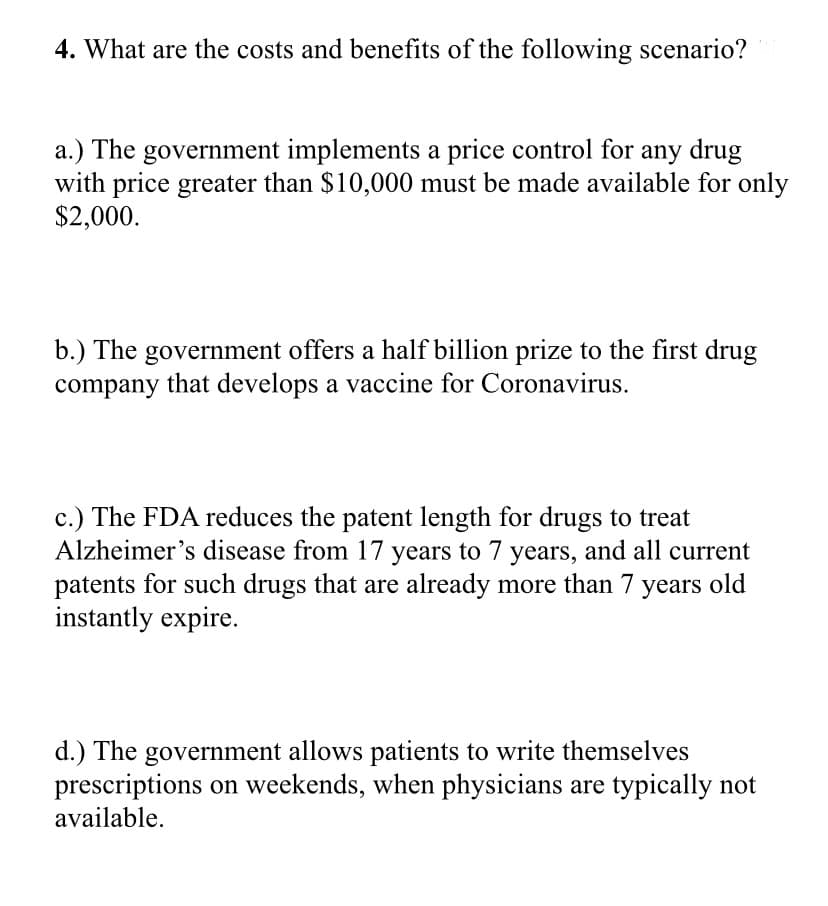 4. What are the costs and benefits of the following scenario?
a.) The government implements a price control for any drug
with price greater than $10,000 must be made available for only
$2,000.
b.) The government offers a half billion prize to the first drug
company that develops a vaccine for Coronavirus.
c.) The FDA reduces the patent length for drugs to treat
Alzheimer's disease from 17 years to 7 years, and all current
patents for such drugs that are already more than 7 years old
instantly expire.
d.) The government allows patients to write themselves
prescriptions on weekends, when physicians are typically not
available.
