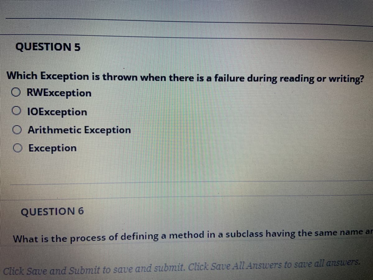 QUESTION 5
Which Exception is thrown when there is a failure during reading or writing?
O RWException
O 10Exception
Arithmetic Exception
O Exception
QUESTION 6
What is the process of defining a method in a subclass having the same name ar
Click Save amd Submit to save and submit. Click Save All Answers to save all ansuers.
