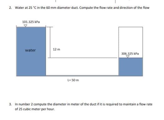 2. Water at 25 "C in the 60 mm diameter duct. Compute the flow rate and direction of the flow
101.325 kPa
water
12 m
306.325 kPa
L- 50 m
3. In number 2 compute the diameter in meter of the duct if it is required to maintain a flow rate
of 25 cubic meter per hour.
